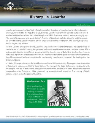 The information included on this handout was compiled by a Help Lesotho volunteer from a variety of sources.
History in Lesotho
Lesotho (pronounced Le-Soo-Too), officially the called Kingdom of Lesotho, is a landlocked country
entirely surrounded by the Republic of South Africa. Lesotho was formerly called Basutoland, until it
reached independence from the United Kingdom in 1966. The name Lesotho translates roughly into
“the land of the people who speak Sotho.” A native of Lesotho is called a Mosotho and the people
are called Basotho. Lesotho has two official languages: Sesotho and English. The country’s capital is
also its largest city: Maseru.
Modern Lesotho emerged in the 1800s under King Moshoeshoe I of the Moketeli. He is considered to
be the father of Lesotho’s history. He gathered various tribes who were scattered across southern Africa
and was able to unite the different groups under the chaotic reign of Zulu. King Moshoeshoe I rose in
status as a diplomatic and respected leader. He was known to extend grace towards his fallen enemies.
King Moshoeshoe I laid the foundation for modern day Lesotho and protected the land against the
British and Boers.
helplesotho.org
In 1968, a British proclamation declared Basutoland to be British territotory. Three years later, the nation
of Basutoland was annexed to the Cape Colony. The ruling of the Cape Colony was not popular with
the people. This led to Basutoland being placed under direct British rule in 1884. Basutoland received
independence on October 4, 1966, governed by a constitutional monarchy. The country officially
became known as the Kingdom of Lesotho.
King Moshoeshoe I’s
Anniversary is a public
holiday in Lesotho.
It is celebrated every
year on March 11.
Moshoeshoe I died on
March 11, 1980.
Moshoeshoe Day
 