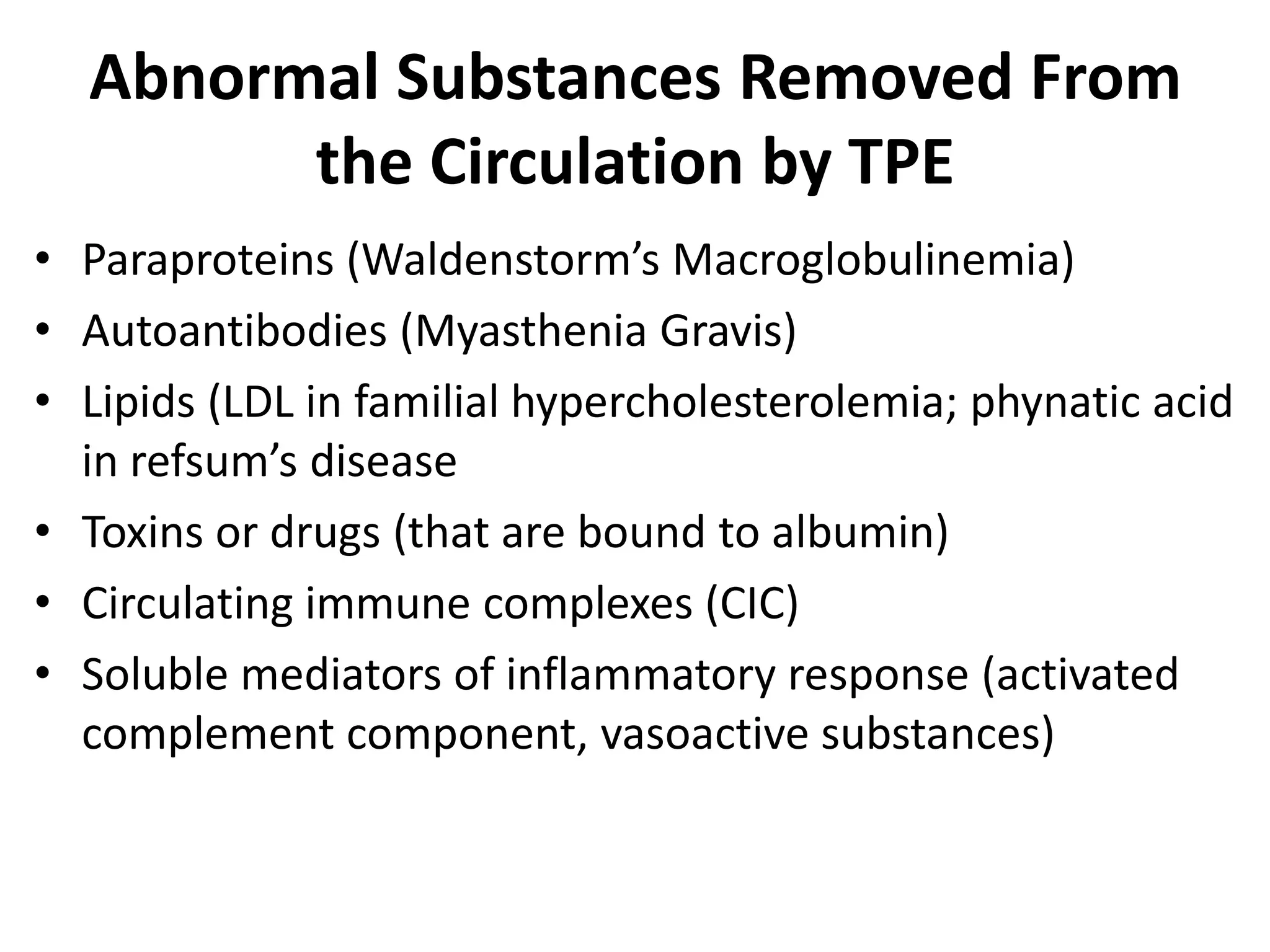 Abnormal Substances Removed From
the Circulation by TPE
• Paraproteins (Waldenstorm’s Macroglobulinemia)
• Autoantibodies (Myasthenia Gravis)
• Lipids (LDL in familial hypercholesterolemia; phynatic acid
in refsum’s disease
• Toxins or drugs (that are bound to albumin)
• Circulating immune complexes (CIC)
• Soluble mediators of inflammatory response (activated
complement component, vasoactive substances)
 