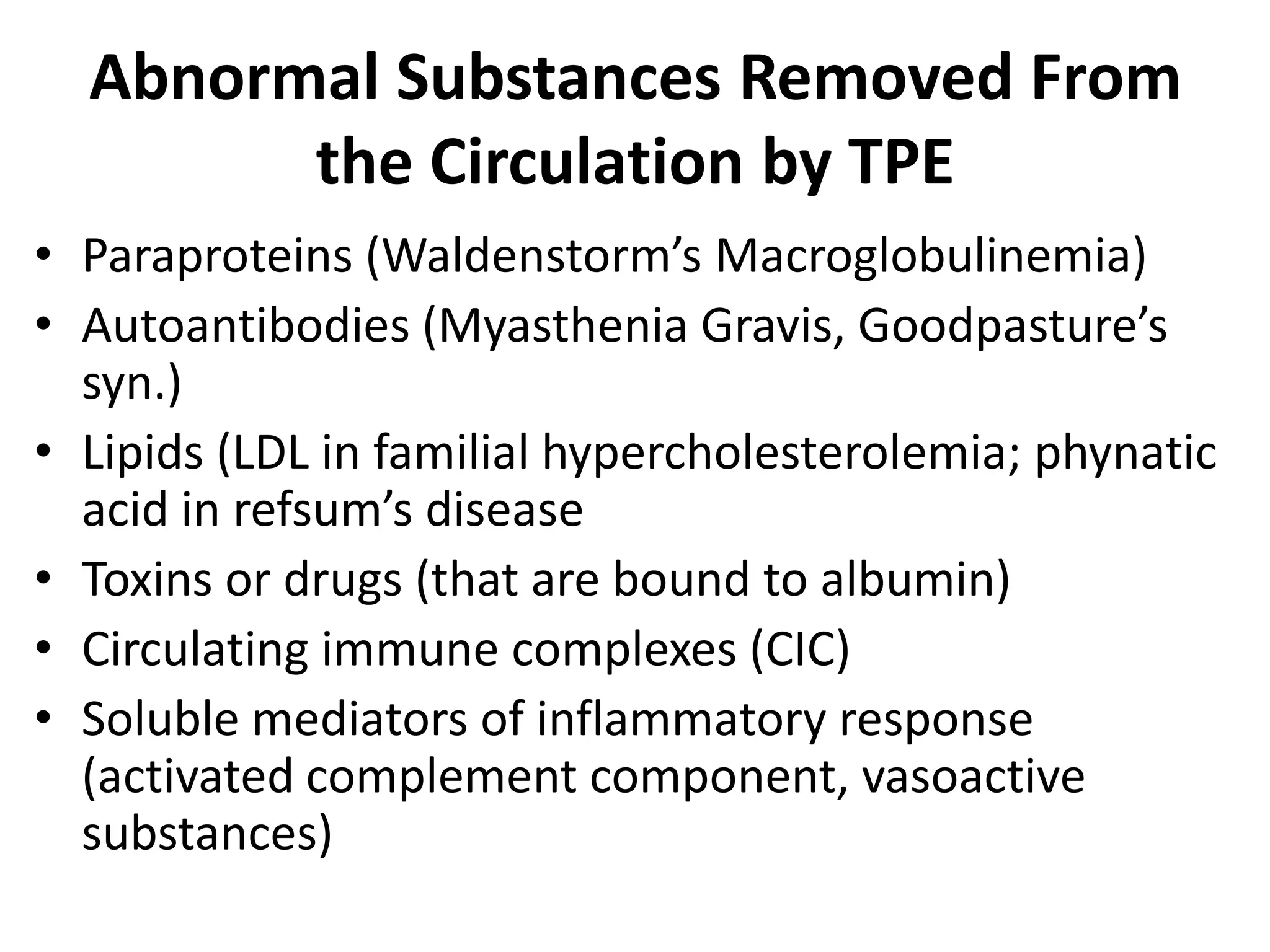 Abnormal Substances Removed From
the Circulation by TPE
• Paraproteins (Waldenstorm’s Macroglobulinemia)
• Autoantibodies (Myasthenia Gravis, Goodpasture’s
syn.)
• Lipids (LDL in familial hypercholesterolemia; phynatic
acid in refsum’s disease
• Toxins or drugs (that are bound to albumin)
• Circulating immune complexes (CIC)
• Soluble mediators of inflammatory response
(activated complement component, vasoactive
substances)
 