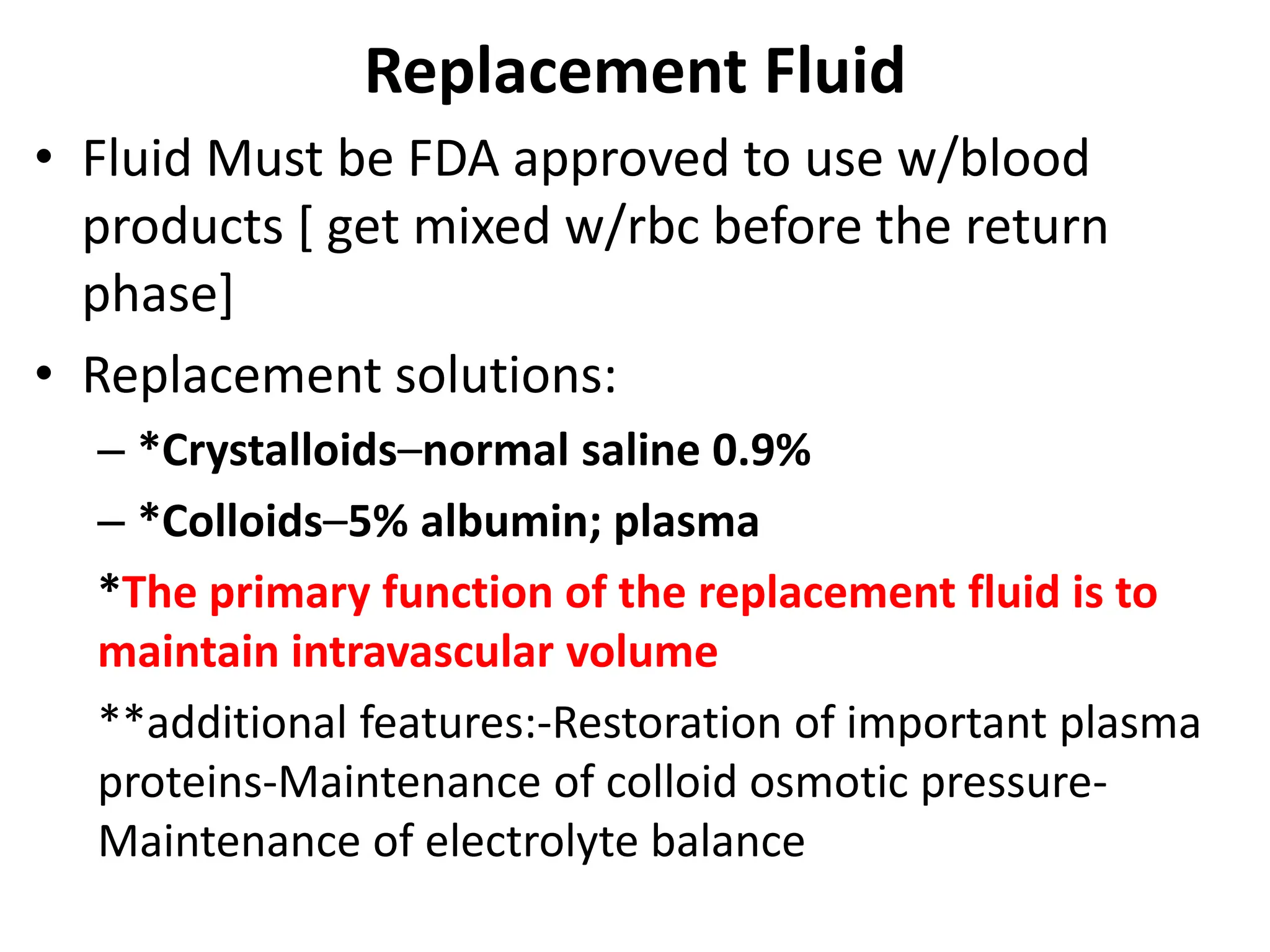 Replacement Fluid
• Fluid Must be FDA approved to use w/blood
products [ get mixed w/rbc before the return
phase]
• Replacement solutions:
– *Crystalloids–normal saline 0.9%
– *Colloids–5% albumin; plasma
*The primary function of the replacement fluid is to
maintain intravascular volume
**additional features:-Restoration of important plasma
proteins-Maintenance of colloid osmotic pressure-
Maintenance of electrolyte balance
 