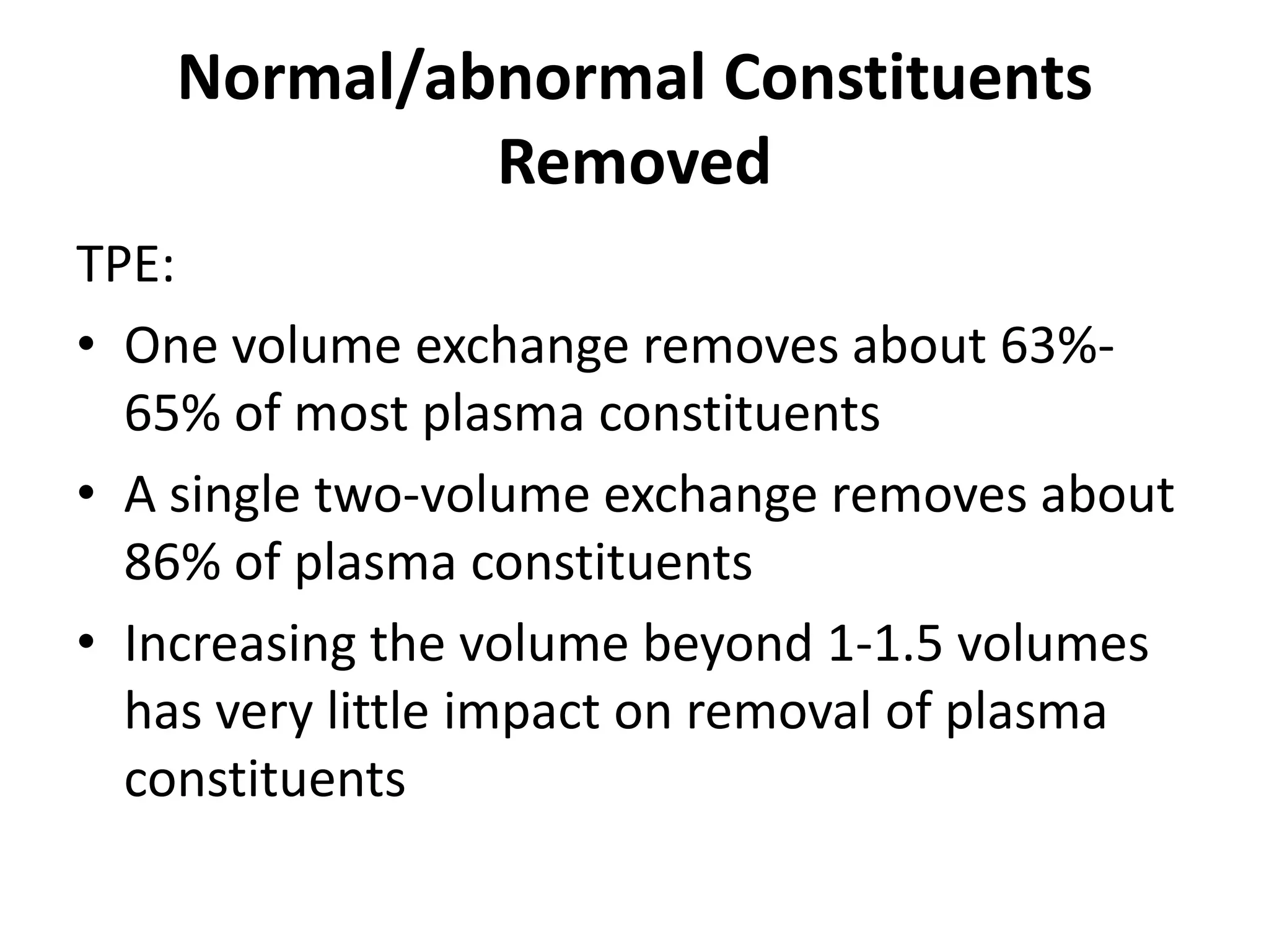 Normal/abnormal Constituents
Removed
TPE:
• One volume exchange removes about 63%-
65% of most plasma constituents
• A single two-volume exchange removes about
86% of plasma constituents
• Increasing the volume beyond 1-1.5 volumes
has very little impact on removal of plasma
constituents
 