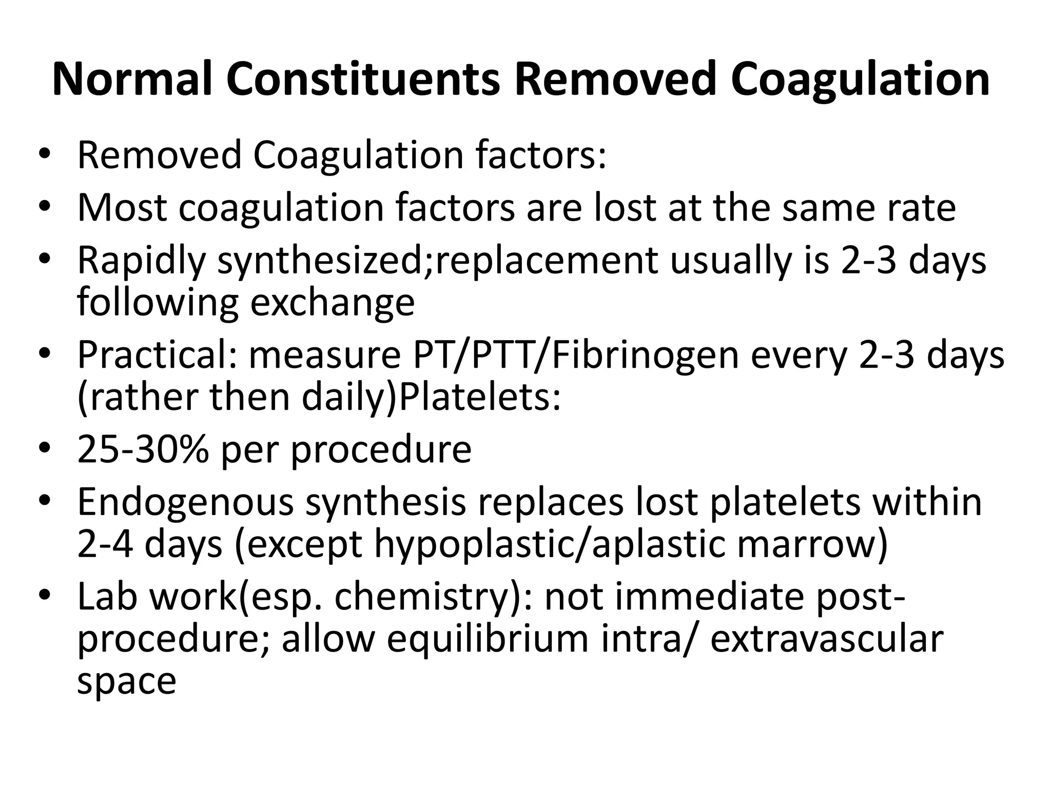 Normal Constituents Removed Coagulation
• Removed Coagulation factors:
• Most coagulation factors are lost at the same rate
• Rapidly synthesized;replacement usually is 2-3 days
following exchange
• Practical: measure PT/PTT/Fibrinogen every 2-3 days
(rather then daily)Platelets:
• 25-30% per procedure
• Endogenous synthesis replaces lost platelets within
2-4 days (except hypoplastic/aplastic marrow)
• Lab work(esp. chemistry): not immediate post-
procedure; allow equilibrium intra/ extravascular
space
 