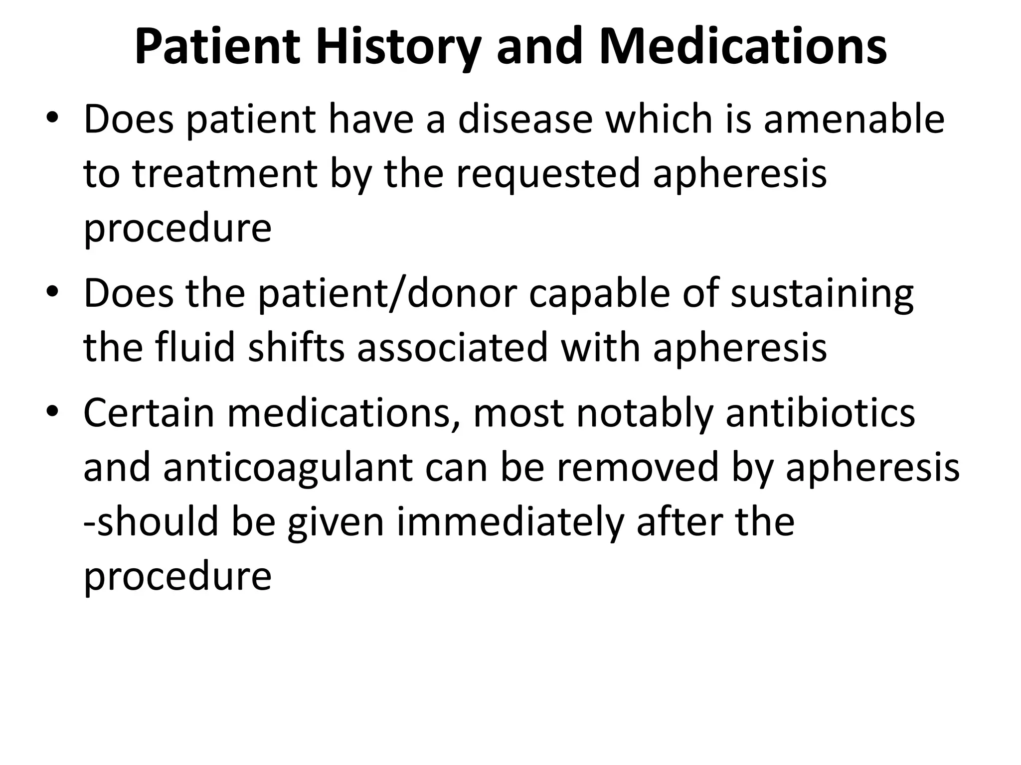 Patient History and Medications
• Does patient have a disease which is amenable
to treatment by the requested apheresis
procedure
• Does the patient/donor capable of sustaining
the fluid shifts associated with apheresis
• Certain medications, most notably antibiotics
and anticoagulant can be removed by apheresis
-should be given immediately after the
procedure
 