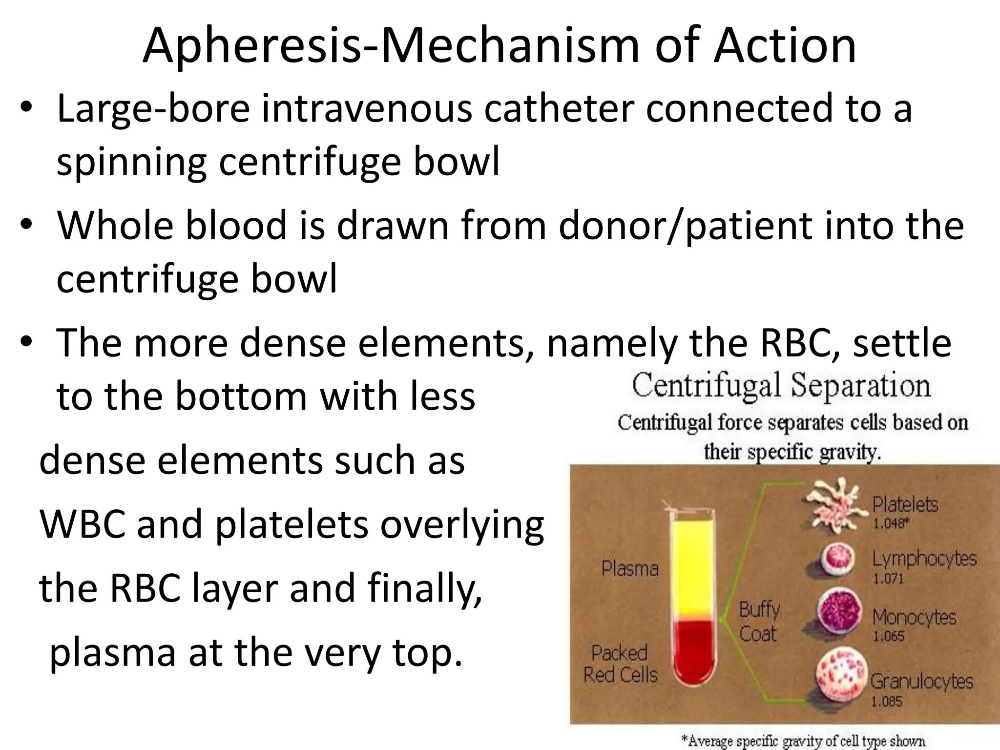 Apheresis-Mechanism of Action
• Large-bore intravenous catheter connected to a
spinning centrifuge bowl
• Whole blood is drawn from donor/patient into the
centrifuge bowl
• The more dense elements, namely the RBC, settle
to the bottom with less
dense elements such as
WBC and platelets overlying
the RBC layer and finally,
plasma at the very top.
 