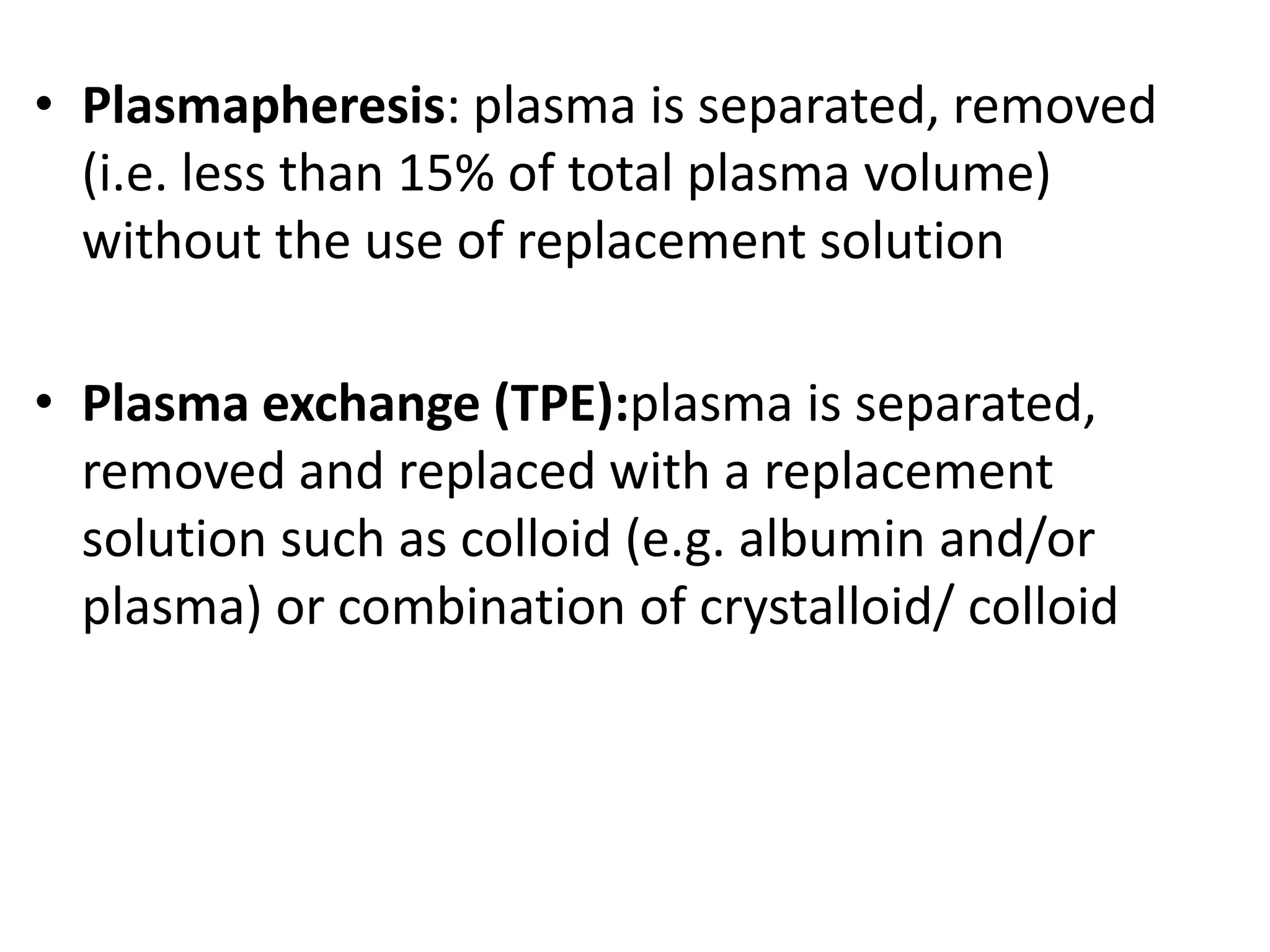 • Plasmapheresis: plasma is separated, removed
(i.e. less than 15% of total plasma volume)
without the use of replacement solution
• Plasma exchange (TPE):plasma is separated,
removed and replaced with a replacement
solution such as colloid (e.g. albumin and/or
plasma) or combination of crystalloid/ colloid
 