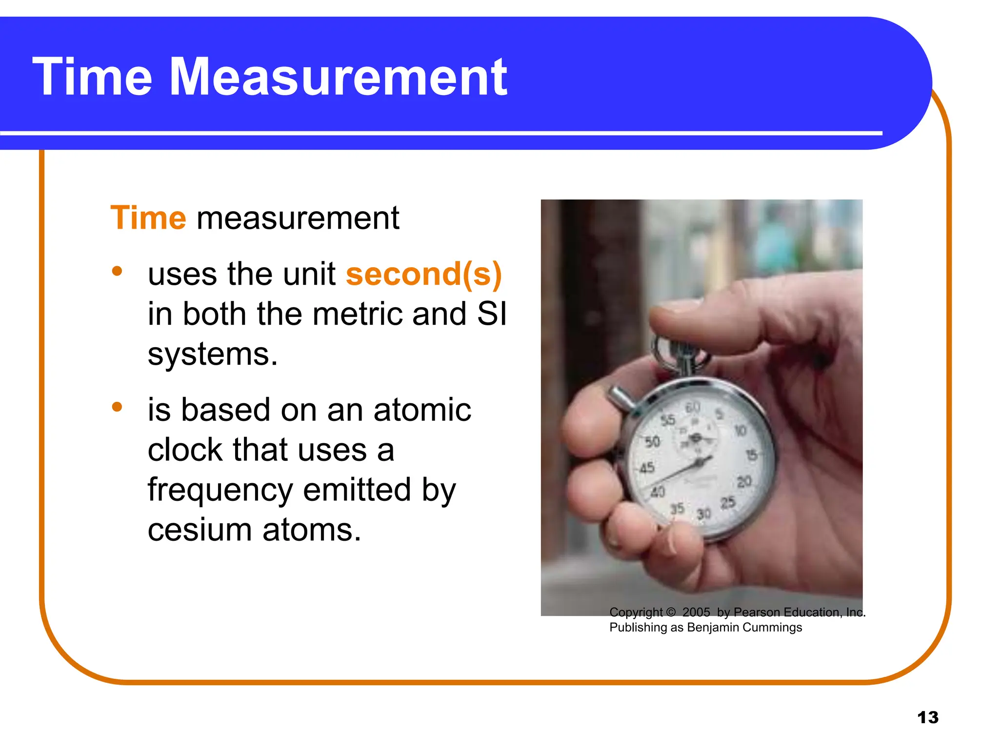 13
Time Measurement
Time measurement
• uses the unit second(s)
in both the metric and SI
systems.
• is based on an atomic
clock that uses a
frequency emitted by
cesium atoms.
Copyright © 2005 by Pearson Education, Inc.
Publishing as Benjamin Cummings
 