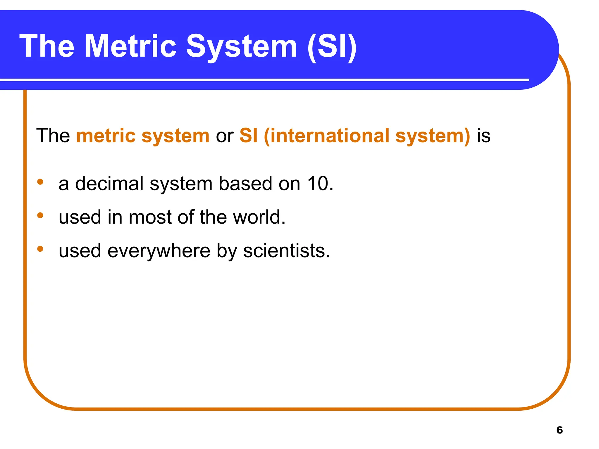 6
The Metric System (SI)
The metric system or SI (international system) is
• a decimal system based on 10.
• used in most of the world.
• used everywhere by scientists.
 