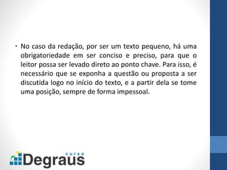 • No caso da redação, por ser um texto pequeno, há uma
obrigatoriedade em ser conciso e preciso, para que o
leitor possa ser levado direto ao ponto chave. Para isso, é
necessário que se exponha a questão ou proposta a ser
discutida logo no início do texto, e a partir dela se tome
uma posição, sempre de forma impessoal.
 