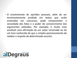 • O envolvimento de opiniões pessoais, além de ser
terminantemente proibido em textos que serão
analisados em concursos, pode comprometer a
veracidade dos fatos e o poder de convencimento dos
argumentos utilizados. Por exemplo, é muito mais
aceitável uma afirmação de um autor renomado ou de
um livro conhecido do que o simples posicionamento do
redator a respeito de determinado assunto.
 