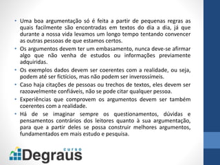 • Uma boa argumentação só é feita a partir de pequenas regras as
quais facilmente são encontradas em textos do dia a dia, já que
durante a nossa vida levamos um longo tempo tentando convencer
as outras pessoas de que estamos certos.
• Os argumentos devem ter um embasamento, nunca deve-se afirmar
algo que não venha de estudos ou informações previamente
adquiridas.
• Os exemplos dados devem ser coerentes com a realidade, ou seja,
podem até ser fictícios, mas não podem ser inverossímeis.
• Caso haja citações de pessoas ou trechos de textos, eles devem ser
razoavelmente confiáveis, não se pode citar qualquer pessoa.
• Experiências que comprovem os argumentos devem ser também
coerentes com a realidade.
• Há de se imaginar sempre os questionamentos, dúvidas e
pensamentos contrários dos leitores quanto à sua argumentação,
para que a partir deles se possa construir melhores argumentos,
fundamentados em mais estudo e pesquisa.
 