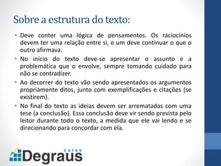 Sobre a estrutura do texto:
• Deve conter uma lógica de pensamentos. Os raciocínios
devem ter uma relação entre si, e um deve continuar o que o
outro afirmava.
• No início do texto deve-se apresentar o assunto e a
problemática que o envolve, sempre tomando cuidado para
não se contradizer.
• Ao decorrer do texto vão sendo apresentados os argumentos
propriamente ditos, junto com exemplificações e citações (se
existirem).
• No final do texto as ideias devem ser arrematadas com uma
tese (a conclusão). Essa conclusão deve vir sendo prevista pelo
leitor durante todo o texto, a medida que ele vai lendo e se
direcionando para concordar com ela.
 