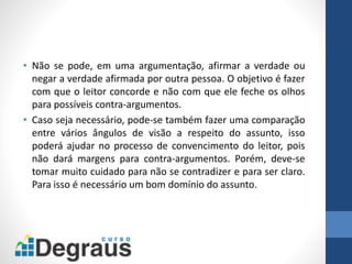 • Não se pode, em uma argumentação, afirmar a verdade ou
negar a verdade afirmada por outra pessoa. O objetivo é fazer
com que o leitor concorde e não com que ele feche os olhos
para possíveis contra-argumentos.
• Caso seja necessário, pode-se também fazer uma comparação
entre vários ângulos de visão a respeito do assunto, isso
poderá ajudar no processo de convencimento do leitor, pois
não dará margens para contra-argumentos. Porém, deve-se
tomar muito cuidado para não se contradizer e para ser claro.
Para isso é necessário um bom domínio do assunto.
 