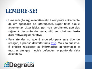 LEMBRE-SE!
• Uma redação argumentativa não é composta unicamente
de um apanhado de informações. Expor fatos não é
argumentar. Listar ideias, por mais pertinentes que elas
sejam à discussão do tema, não constitui um texto
dissertativo argumentativo.
• Para atender ao que é esperado para esse tipo de
redação, é preciso delimitar uma tese. Mais do que isso,
é preciso relacionar as informações apresentadas e
mostrar em que medida defendem o ponto de vista
delimitado.
 