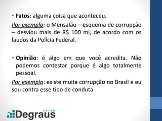 • Fatos: alguma coisa que aconteceu.
Por exemplo: o Mensalão – esquema de corrupção
– desviou mais de R$ 100 mi, de acordo com os
laudos da Polícia Federal.
• Opinião: é algo em que você acredita. Não
podemos contestar porque é algo totalmente
pessoal.
Por exemplo: existe muita corrupção no Brasil e eu
sou contra esse tipo de conduta.
 