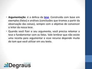 • Argumentação: é a defesa da tese. Construída com base em
exemplos (fatos) e análises (conclusões que tiramos a partir da
observação das coisas), sempre com o objetivo de convencer
o leitor da nossa tese.
• Quando você fizer o seu argumento, você precisa retomar a
tese e fundamentar com os fatos. Vale lembrar que não existe
uma receita para argumentar e esse recurso depende muito
do tom que você utilizar em seu texto.
 