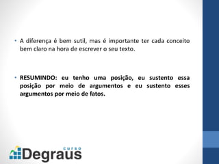 • A diferença é bem sutil, mas é importante ter cada conceito
bem claro na hora de escrever o seu texto.
• RESUMINDO: eu tenho uma posição, eu sustento essa
posição por meio de argumentos e eu sustento esses
argumentos por meio de fatos.
 