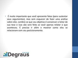 • É muito importante que você apresente fatos (para sustentar
seus argumentos), mas sem esquecer de fazer uma análise
sobre eles. Lembre-se que seu objetivo é convencer o leitor de
sua tese e isso são será feito se você apenas relatar o que
aconteceu. É preciso ir além e mostrar como eles se
relacionam com seu posicionamento.
 