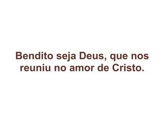 Bendito seja Deus, que nos
reuniu no amor de Cristo.
 