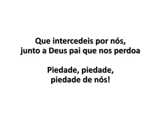 Que intercedeis por nós,
junto a Deus pai que nos perdoa
Piedade, piedade,
piedade de nós!
 