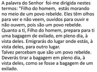 A palavra do Senhor foi-me dirigida nestes
termos: "Filho do homem, estás morando
no meio de um povo rebelde. Eles têm olhos
para ver e não veem, ouvidos para ouvir e
não ouvem, pois são um povo rebelde.
Quanto a ti, Filho do homem, prepara para ti
uma bagagem de exilado, em pleno dia, à
vista deles. Emigrarás do lugar onde estás, à
vista deles, para outro lugar.
Talvez percebam que são um povo rebelde.
Deverás tirar a bagagem em pleno dia, à
vista deles, como se fosse a bagagem de um
exilado.
 