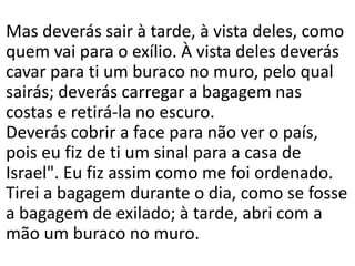 Mas deverás sair à tarde, à vista deles, como
quem vai para o exílio. À vista deles deverás
cavar para ti um buraco no muro, pelo qual
sairás; deverás carregar a bagagem nas
costas e retirá-la no escuro.
Deverás cobrir a face para não ver o país,
pois eu fiz de ti um sinal para a casa de
Israel". Eu fiz assim como me foi ordenado.
Tirei a bagagem durante o dia, como se fosse
a bagagem de exilado; à tarde, abri com a
mão um buraco no muro.
 