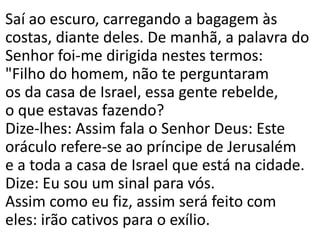 Saí ao escuro, carregando a bagagem às
costas, diante deles. De manhã, a palavra do
Senhor foi-me dirigida nestes termos:
"Filho do homem, não te perguntaram
os da casa de Israel, essa gente rebelde,
o que estavas fazendo?
Dize-lhes: Assim fala o Senhor Deus: Este
oráculo refere-se ao príncipe de Jerusalém
e a toda a casa de Israel que está na cidade.
Dize: Eu sou um sinal para vós.
Assim como eu fiz, assim será feito com
eles: irão cativos para o exílio.
 