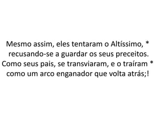 Mesmo assim, eles tentaram o Altíssimo, *
recusando-se a guardar os seus preceitos.
Como seus pais, se transviaram, e o traíram *
como um arco enganador que volta atrás;!
 