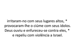 irritaram-no com seus lugares altos, *
provocaram-lhe o ciúme com seus ídolos.
Deus ouviu e enfureceu-se contra eles, *
e repeliu com violência a Israel.
 