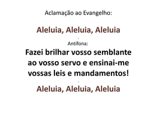 Aclamação ao Evangelho:
Aleluia, Aleluia, Aleluia
.
Antífona:
Fazei brilhar vosso semblante
ao vosso servo e ensinai-me
vossas leis e mandamentos!
.
Aleluia, Aleluia, Aleluia
 