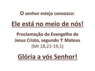 O senhor esteja convosco:
.
Ele está no meio de nós!
.
Proclamação do Evangelho de
Jesus Cristo, segundo ✞ Mateus
(Mt 18,21-19,1)
.
Glória a vós Senhor!
 
