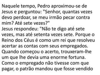 Naquele tempo, Pedro aproximou-se de
Jesus e perguntou: "Senhor, quantas vezes
devo perdoar, se meu irmão pecar contra
mim? Até sete vezes?"
Jesus respondeu: "Não te digo até sete
vezes, mas até setenta vezes sete. Porque o
Reino dos Céus é como um rei que resolveu
acertar as contas com seus empregados.
Quando começou o acerto, trouxeram-lhe
um que lhe devia uma enorme fortuna.
Como o empregado não tivesse com que
pagar, o patrão mandou que fosse vendido
 