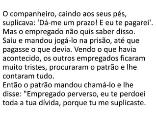 O companheiro, caindo aos seus pés,
suplicava: 'Dá-me um prazo! E eu te pagarei'.
Mas o empregado não quis saber disso.
Saiu e mandou jogá-lo na prisão, até que
pagasse o que devia. Vendo o que havia
acontecido, os outros empregados ficaram
muito tristes, procuraram o patrão e lhe
contaram tudo.
Então o patrão mandou chamá-lo e lhe
disse: "Empregado perverso, eu te perdoei
toda a tua dívida, porque tu me suplicaste.
 