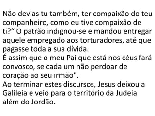 Não devias tu também, ter compaixão do teu
companheiro, como eu tive compaixão de
ti?“ O patrão indignou-se e mandou entregar
aquele empregado aos torturadores, até que
pagasse toda a sua dívida.
É assim que o meu Pai que está nos céus fará
convosco, se cada um não perdoar de
coração ao seu irmão".
Ao terminar estes discursos, Jesus deixou a
Galileia e veio para o território da Judeia
além do Jordão.
 
