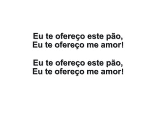 Eu te ofereço este pão,
Eu te ofereço me amor!
Eu te ofereço este pão,
Eu te ofereço me amor!
 
