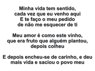 Minha vida tem sentido,
cada vez que eu venho aqui
E te faço o meu pedido
de não me esquecer de ti
Meu amor é como este vinho,
que era fruto que alguém plantou,
depois colheu
E depois encheu-se de carinho, e deu
mais vida e saciou o povo meu
 