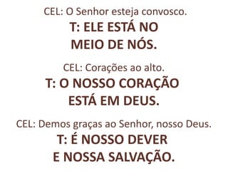 CEL: O Senhor esteja convosco.
T: ELE ESTÁ NO
MEIO DE NÓS.
CEL: Corações ao alto.
T: O NOSSO CORAÇÃO
ESTÁ EM DEUS.
CEL: Demos graças ao Senhor, nosso Deus.
T: É NOSSO DEVER
E NOSSA SALVAÇÃO.
 