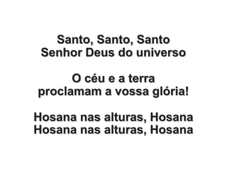 Santo, Santo, Santo
Senhor Deus do universo
O céu e a terra
proclamam a vossa glória!
Hosana nas alturas, Hosana
Hosana nas alturas, Hosana
 