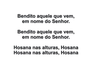 Bendito aquele que vem,
em nome do Senhor.
Bendito aquele que vem,
em nome do Senhor.
Hosana nas alturas, Hosana
Hosana nas alturas, Hosana
 