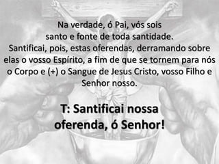 Na verdade, ó Pai, vós sois
santo e fonte de toda santidade.
Santificai, pois, estas oferendas, derramando sobre
elas o vosso Espírito, a fim de que se tornem para nós
o Corpo e (+) o Sangue de Jesus Cristo, vosso Filho e
Senhor nosso.
T: Santificai nossa
oferenda, ó Senhor!
 