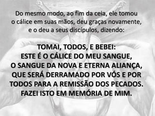 Do mesmo modo, ao fim da ceia, ele tomou
o cálice em suas mãos, deu graças novamente,
e o deu a seus discípulos, dizendo:
TOMAI, TODOS, E BEBEI:
ESTE É O CÁLICE DO MEU SANGUE,
O SANGUE DA NOVA E ETERNA ALIANÇA,
QUE SERÁ DERRAMADO POR VÓS E POR
TODOS PARA A REMISSÃO DOS PECADOS.
FAZEI ISTO EM MEMÓRIA DE MIM.
 