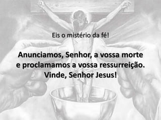 Eis o mistério da fé!
Anunciamos, Senhor, a vossa morte
e proclamamos a vossa ressurreição.
Vinde, Senhor Jesus!
 