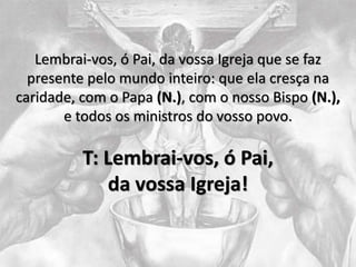 Lembrai-vos, ó Pai, da vossa Igreja que se faz
presente pelo mundo inteiro: que ela cresça na
caridade, com o Papa (N.), com o nosso Bispo (N.),
e todos os ministros do vosso povo.
T: Lembrai-vos, ó Pai,
da vossa Igreja!
 