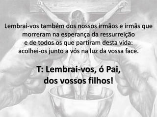 Lembrai-vos também dos nossos irmãos e irmãs que
morreram na esperança da ressurreição
e de todos os que partiram desta vida:
acolhei-os junto a vós na luz da vossa face.
T: Lembrai-vos, ó Pai,
dos vossos filhos!
 