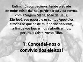 Enfim, nós vos pedimos, tende piedade
de todos nós e dai-nos participar da vida eterna,
com a Virgem Maria, Mãe de Deus,
São José, seu esposo e os santos Apóstolos
e todos os que neste mundo vos serviram,
a fim de vos louvarmos e glorificarmos,
por Jesus Cristo, vosso Filho.
T: Concedei-nos o
convívio dos eleitos!
 