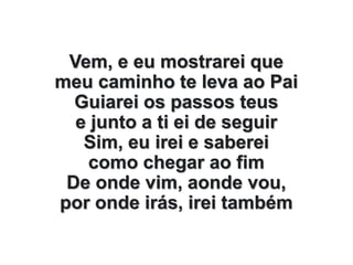 Vem, e eu mostrarei que
meu caminho te leva ao Pai
Guiarei os passos teus
e junto a ti ei de seguir
Sim, eu irei e saberei
como chegar ao fim
De onde vim, aonde vou,
por onde irás, irei também
 