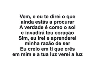Vem, e eu te direi o que
ainda estás a procurar
A verdade é como o sol
e invadirá teu coração
Sim, eu irei e aprenderei
minha razão de ser
Eu creio em ti que crês
em mim e a tua luz verei a luz
 