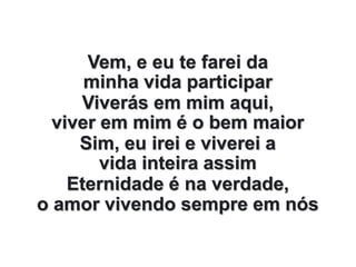 Vem, e eu te farei da
minha vida participar
Viverás em mim aqui,
viver em mim é o bem maior
Sim, eu irei e viverei a
vida inteira assim
Eternidade é na verdade,
o amor vivendo sempre em nós
 