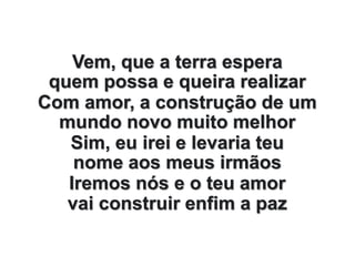 Vem, que a terra espera
quem possa e queira realizar
Com amor, a construção de um
mundo novo muito melhor
Sim, eu irei e levaria teu
nome aos meus irmãos
Iremos nós e o teu amor
vai construir enfim a paz
 