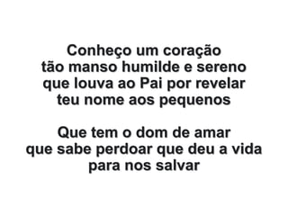 Conheço um coração
tão manso humilde e sereno
que louva ao Pai por revelar
teu nome aos pequenos
Que tem o dom de amar
que sabe perdoar que deu a vida
para nos salvar
 