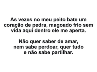 As vezes no meu peito bate um
coração de pedra, magoado frio sem
vida aqui dentro ele me aperta.
Não quer saber de amar,
nem sabe perdoar, quer tudo
e não sabe partilhar.
 